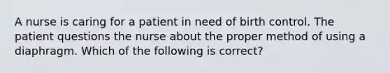 A nurse is caring for a patient in need of birth control. The patient questions the nurse about the proper method of using a diaphragm. Which of the following is correct?