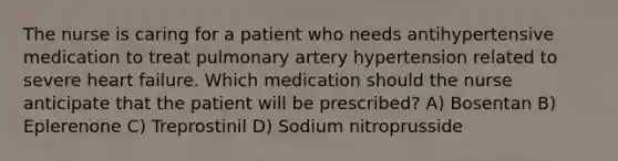 The nurse is caring for a patient who needs antihypertensive medication to treat pulmonary artery hypertension related to severe heart failure. Which medication should the nurse anticipate that the patient will be prescribed? A) Bosentan B) Eplerenone C) Treprostinil D) Sodium nitroprusside