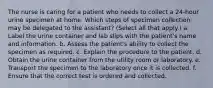 The nurse is caring for a patient who needs to collect a 24-hour urine specimen at home. Which steps of specimen collection may be delegated to the assistant? (Select all that apply.) a. Label the urine container and lab slips with the patient's name and information. b. Assess the patient's ability to collect the specimen as required. c. Explain the procedure to the patient. d. Obtain the urine container from the utility room or laboratory. e. Transport the specimen to the laboratory once it is collected. f. Ensure that the correct test is ordered and collected.