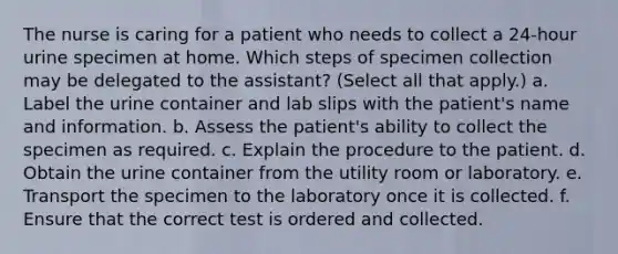 The nurse is caring for a patient who needs to collect a 24-hour urine specimen at home. Which steps of specimen collection may be delegated to the assistant? (Select all that apply.) a. Label the urine container and lab slips with the patient's name and information. b. Assess the patient's ability to collect the specimen as required. c. Explain the procedure to the patient. d. Obtain the urine container from the utility room or laboratory. e. Transport the specimen to the laboratory once it is collected. f. Ensure that the correct test is ordered and collected.