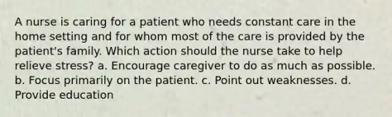 A nurse is caring for a patient who needs constant care in the home setting and for whom most of the care is provided by the patient's family. Which action should the nurse take to help relieve stress? a. Encourage caregiver to do as much as possible. b. Focus primarily on the patient. c. Point out weaknesses. d. Provide education