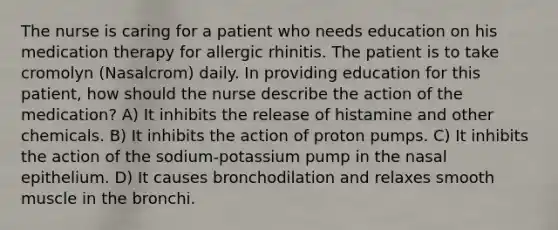 The nurse is caring for a patient who needs education on his medication therapy for allergic rhinitis. The patient is to take cromolyn (Nasalcrom) daily. In providing education for this patient, how should the nurse describe the action of the medication? A) It inhibits the release of histamine and other chemicals. B) It inhibits the action of proton pumps. C) It inhibits the action of the sodium-potassium pump in the nasal epithelium. D) It causes bronchodilation and relaxes smooth muscle in the bronchi.