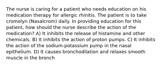 The nurse is caring for a patient who needs education on his medication therapy for allergic rhinitis. The patient is to take cromolyn (Nasalcrom) daily. In providing education for this patient, how should the nurse describe the action of the medication? A) It inhibits the release of histamine and other chemicals. B) It inhibits the action of proton pumps. C) It inhibits the action of the sodium-potassium pump in the nasal epithelium. D) It causes bronchodilation and relaxes smooth muscle in the bronch