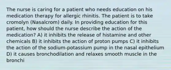 The nurse is caring for a patient who needs education on his medication therapy for allergic rhinitis. The patient is to take cromolyn (Nasalcrom) daily. In providing education for this patient, how should the nurse describe the action of the medication? A) it inhibits the release of histamine and other chemicals B) it inhibits the action of proton pumps C) it inhibits the action of the sodium-potassium pump in the nasal epithelium D) it causes bronchodilation and relaxes smooth muscle in the bronchi