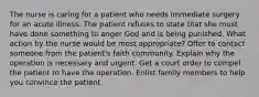 The nurse is caring for a patient who needs immediate surgery for an acute illness. The patient refuses to state that she must have done something to anger God and is being punished. What action by the nurse would be most appropriate? Offer to contact someone from the patient's faith community. Explain why the operation is necessary and urgent. Get a court order to compel the patient to have the operation. Enlist family members to help you convince the patient