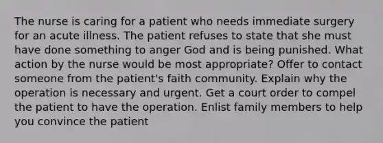 The nurse is caring for a patient who needs immediate surgery for an acute illness. The patient refuses to state that she must have done something to anger God and is being punished. What action by the nurse would be most appropriate? Offer to contact someone from the patient's faith community. Explain why the operation is necessary and urgent. Get a court order to compel the patient to have the operation. Enlist family members to help you convince the patient