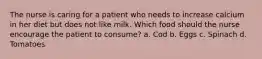 The nurse is caring for a patient who needs to increase calcium in her diet but does not like milk. Which food should the nurse encourage the patient to consume? a. Cod b. Eggs c. Spinach d. Tomatoes