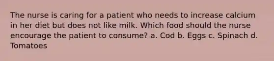 The nurse is caring for a patient who needs to increase calcium in her diet but does not like milk. Which food should the nurse encourage the patient to consume? a. Cod b. Eggs c. Spinach d. Tomatoes