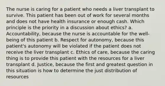 The nurse is caring for a patient who needs a liver transplant to survive. This patient has been out of work for several months and does not have health insurance or enough cash. Which principle is the priority in a discussion about ethics? a. Accountability, because the nurse is accountable for the well-being of this patient b. Respect for autonomy, because this patient's autonomy will be violated if the patient does not receive the liver transplant c. Ethics of care, because the caring thing is to provide this patient with the resources for a liver transplant d. Justice, because the first and greatest question in this situation is how to determine the just distribution of resources