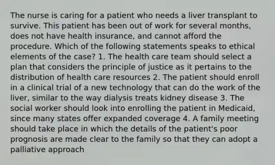 The nurse is caring for a patient who needs a liver transplant to survive. This patient has been out of work for several months, does not have health insurance, and cannot afford the procedure. Which of the following statements speaks to ethical elements of the case? 1. The health care team should select a plan that considers the principle of justice as it pertains to the distribution of health care resources 2. The patient should enroll in a clinical trial of a new technology that can do the work of the liver, similar to the way dialysis treats kidney disease 3. The social worker should look into enrolling the patient in Medicaid, since many states offer expanded coverage 4. A family meeting should take place in which the details of the patient's poor prognosis are made clear to the family so that they can adopt a palliative approach