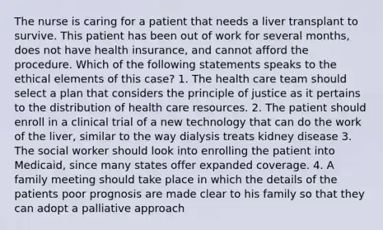 The nurse is caring for a patient that needs a liver transplant to survive. This patient has been out of work for several months, does not have health insurance, and cannot afford the procedure. Which of the following statements speaks to the ethical elements of this case? 1. The health care team should select a plan that considers the principle of justice as it pertains to the distribution of health care resources. 2. The patient should enroll in a clinical trial of a new technology that can do the work of the liver, similar to the way dialysis treats kidney disease 3. The social worker should look into enrolling the patient into Medicaid, since many states offer expanded coverage. 4. A family meeting should take place in which the details of the patients poor prognosis are made clear to his family so that they can adopt a palliative approach