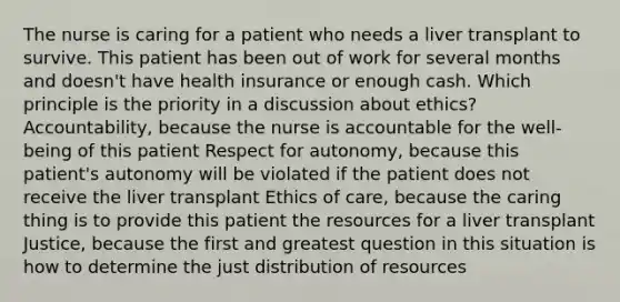 The nurse is caring for a patient who needs a liver transplant to survive. This patient has been out of work for several months and doesn't have health insurance or enough cash. Which principle is the priority in a discussion about ethics? Accountability, because the nurse is accountable for the well-being of this patient Respect for autonomy, because this patient's autonomy will be violated if the patient does not receive the liver transplant Ethics of care, because the caring thing is to provide this patient the resources for a liver transplant Justice, because the first and greatest question in this situation is how to determine the just distribution of resources