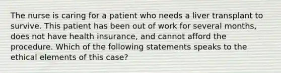 The nurse is caring for a patient who needs a liver transplant to survive. This patient has been out of work for several months, does not have health insurance, and cannot afford the procedure. Which of the following statements speaks to the ethical elements of this case?