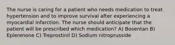 The nurse is caring for a patient who needs medication to treat hypertension and to improve survival after experiencing a myocardial infarction. The nurse should anticipate that the patient will be prescribed which medication? A) Bosentan B) Eplerenone C) Treprostinil D) Sodium nitroprusside