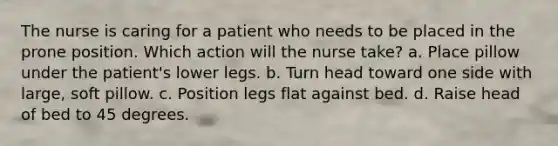 The nurse is caring for a patient who needs to be placed in the prone position. Which action will the nurse take? a. Place pillow under the patient's lower legs. b. Turn head toward one side with large, soft pillow. c. Position legs flat against bed. d. Raise head of bed to 45 degrees.