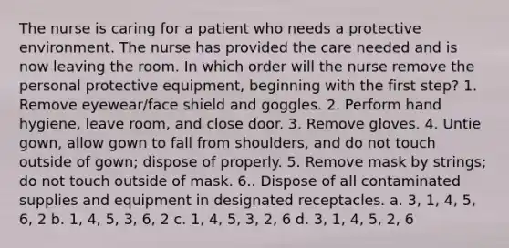 The nurse is caring for a patient who needs a protective environment. The nurse has provided the care needed and is now leaving the room. In which order will the nurse remove the personal protective equipment, beginning with the first step? 1. Remove eyewear/face shield and goggles. 2. Perform hand hygiene, leave room, and close door. 3. Remove gloves. 4. Untie gown, allow gown to fall from shoulders, and do not touch outside of gown; dispose of properly. 5. Remove mask by strings; do not touch outside of mask. 6.. Dispose of all contaminated supplies and equipment in designated receptacles. a. 3, 1, 4, 5, 6, 2 b. 1, 4, 5, 3, 6, 2 c. 1, 4, 5, 3, 2, 6 d. 3, 1, 4, 5, 2, 6