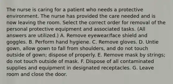 The nurse is caring for a patient who needs a protective environment. The nurse has provided the care needed and is now leaving the room. Select the correct order for removal of the personal protective equipment and associated tasks. (All answers are utilized.) A. Remove eyewear/face shield and goggles. B. Perform hand hygiene. C. Remove gloves. D. Untie gown, allow gown to fall from shoulders, and do not touch outside of gown; dispose of properly. E. Remove mask by strings; do not touch outside of mask. F. Dispose of all contaminated supplies and equipment in designated receptacles. G. Leave room and close the door.