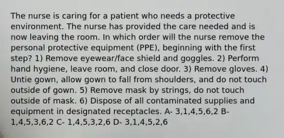 The nurse is caring for a patient who needs a protective environment. The nurse has provided the care needed and is now leaving the room. In which order will the nurse remove the personal protective equipment (PPE), beginning with the first step? 1) Remove eyewear/face shield and goggles. 2) Perform hand hygiene, leave room, and close door. 3) Remove gloves. 4) Untie gown, allow gown to fall from shoulders, and do not touch outside of gown. 5) Remove mask by strings, do not touch outside of mask. 6) Dispose of all contaminated supplies and equipment in designated receptacles. A- 3,1,4,5,6,2 B- 1,4,5,3,6,2 C- 1,4,5,3,2,6 D- 3,1,4,5,2,6