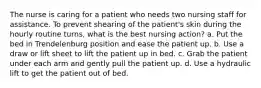 The nurse is caring for a patient who needs two nursing staff for assistance. To prevent shearing of the patient's skin during the hourly routine turns, what is the best nursing action? a. Put the bed in Trendelenburg position and ease the patient up. b. Use a draw or lift sheet to lift the patient up in bed. c. Grab the patient under each arm and gently pull the patient up. d. Use a hydraulic lift to get the patient out of bed.