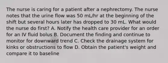 The nurse is caring for a patient after a nephrectomy. The nurse notes that the urine flow was 50 mL/hr at the beginning of the shift but several hours later has dropped to 30 mL. What would the nurse do first? A. Notify the health care provider for an order for an IV fluid bolus B. Document the finding and continue to monitor for downward trend C. Check the drainage system for kinks or obstructions to flow D. Obtain the patient's weight and compare it to baseline