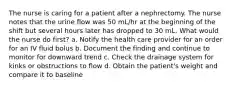 The nurse is caring for a patient after a nephrectomy. The nurse notes that the urine flow was 50 mL/hr at the beginning of the shift but several hours later has dropped to 30 mL. What would the nurse do first? a. Notify the health care provider for an order for an IV fluid bolus b. Document the finding and continue to monitor for downward trend c. Check the drainage system for kinks or obstructions to flow d. Obtain the patient's weight and compare it to baseline