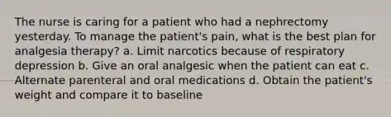 The nurse is caring for a patient who had a nephrectomy yesterday. To manage the patient's pain, what is the best plan for analgesia therapy? a. Limit narcotics because of respiratory depression b. Give an oral analgesic when the patient can eat c. Alternate parenteral and oral medications d. Obtain the patient's weight and compare it to baseline