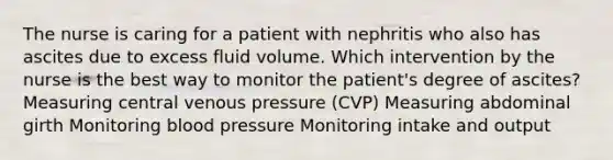 The nurse is caring for a patient with nephritis who also has ascites due to excess fluid volume. Which intervention by the nurse is the best way to monitor the patient's degree of ascites? Measuring central venous pressure (CVP) Measuring abdominal girth Monitoring blood pressure Monitoring intake and output