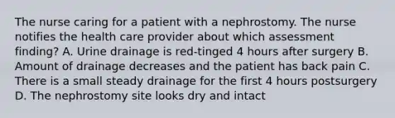 The nurse caring for a patient with a nephrostomy. The nurse notifies the health care provider about which assessment finding? A. Urine drainage is red-tinged 4 hours after surgery B. Amount of drainage decreases and the patient has back pain C. There is a small steady drainage for the first 4 hours postsurgery D. The nephrostomy site looks dry and intact