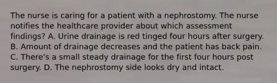 The nurse is caring for a patient with a nephrostomy. The nurse notifies the healthcare provider about which assessment findings? A. Urine drainage is red tinged four hours after surgery. B. Amount of drainage decreases and the patient has back pain. C. There's a small steady drainage for the first four hours post surgery. D. The nephrostomy side looks dry and intact.