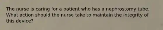 The nurse is caring for a patient who has a nephrostomy tube. What action should the nurse take to maintain the integrity of this device?