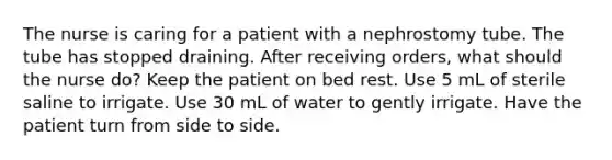 The nurse is caring for a patient with a nephrostomy tube. The tube has stopped draining. After receiving orders, what should the nurse do? Keep the patient on bed rest. Use 5 mL of sterile saline to irrigate. Use 30 mL of water to gently irrigate. Have the patient turn from side to side.