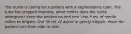 The nurse is caring for a patient with a nephrostomy tube. The tube has stopped draining. What orders does the nurse anticipate? Keep the patient on bed rest. Use 5 mL of sterile saline to irrigate. Use 30 mL of water to gently irrigate. Have the patient turn from side to side.