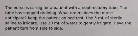 The nurse is caring for a patient with a nephrostomy tube. The tube has stopped draining. What orders does the nurse anticipate? Keep the patient on bed rest. Use 5 mL of sterile saline to irrigate. Use 30 mL of water to gently irrigate. Have the patient turn from side to side.