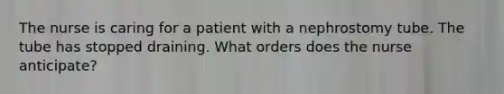 The nurse is caring for a patient with a nephrostomy tube. The tube has stopped draining. What orders does the nurse anticipate?