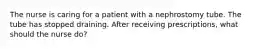 The nurse is caring for a patient with a nephrostomy tube. The tube has stopped draining. After receiving prescriptions, what should the nurse do?