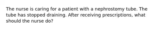 The nurse is caring for a patient with a nephrostomy tube. The tube has stopped draining. After receiving prescriptions, what should the nurse do?