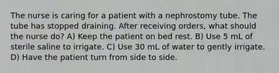 The nurse is caring for a patient with a nephrostomy tube. The tube has stopped draining. After receiving orders, what should the nurse do? A) Keep the patient on bed rest. B) Use 5 mL of sterile saline to irrigate. C) Use 30 mL of water to gently irrigate. D) Have the patient turn from side to side.