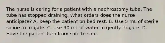 The nurse is caring for a patient with a nephrostomy tube. The tube has stopped draining. What orders does the nurse anticipate? A. Keep the patient on bed rest. B. Use 5 mL of sterile saline to irrigate. C. Use 30 mL of water to gently irrigate. D. Have the patient turn from side to side.