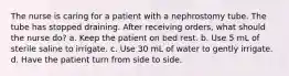 The nurse is caring for a patient with a nephrostomy tube. The tube has stopped draining. After receiving orders, what should the nurse do? a. Keep the patient on bed rest. b. Use 5 mL of sterile saline to irrigate. c. Use 30 mL of water to gently irrigate. d. Have the patient turn from side to side.