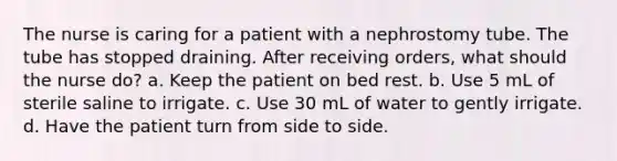 The nurse is caring for a patient with a nephrostomy tube. The tube has stopped draining. After receiving orders, what should the nurse do? a. Keep the patient on bed rest. b. Use 5 mL of sterile saline to irrigate. c. Use 30 mL of water to gently irrigate. d. Have the patient turn from side to side.