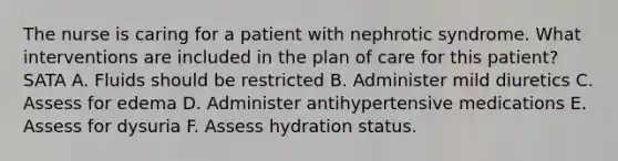 The nurse is caring for a patient with nephrotic syndrome. What interventions are included in the plan of care for this patient? SATA A. Fluids should be restricted B. Administer mild diuretics C. Assess for edema D. Administer antihypertensive medications E. Assess for dysuria F. Assess hydration status.