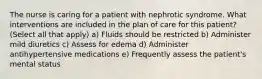 The nurse is caring for a patient with nephrotic syndrome. What interventions are included in the plan of care for this patient? (Select all that apply) a) Fluids should be restricted b) Administer mild diuretics c) Assess for edema d) Administer antihypertensive medications e) Frequently assess the patient's mental status