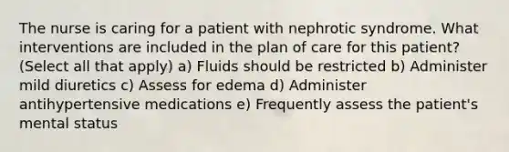 The nurse is caring for a patient with nephrotic syndrome. What interventions are included in the plan of care for this patient? (Select all that apply) a) Fluids should be restricted b) Administer mild diuretics c) Assess for edema d) Administer antihypertensive medications e) Frequently assess the patient's mental status