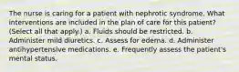 The nurse is caring for a patient with nephrotic syndrome. What interventions are included in the plan of care for this patient? (Select all that apply.) a. Fluids should be restricted. b. Administer mild diuretics. c. Assess for edema. d. Administer antihypertensive medications. e. Frequently assess the patient's mental status.