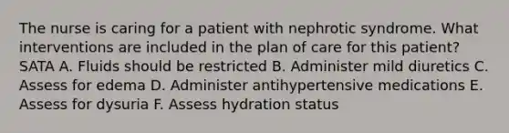 The nurse is caring for a patient with nephrotic syndrome. What interventions are included in the plan of care for this patient? SATA A. Fluids should be restricted B. Administer mild diuretics C. Assess for edema D. Administer antihypertensive medications E. Assess for dysuria F. Assess hydration status