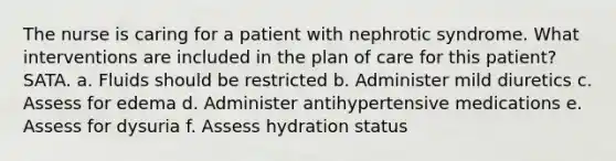 The nurse is caring for a patient with nephrotic syndrome. What interventions are included in the plan of care for this patient? SATA. a. Fluids should be restricted b. Administer mild diuretics c. Assess for edema d. Administer antihypertensive medications e. Assess for dysuria f. Assess hydration status