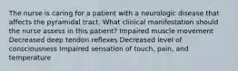 The nurse is caring for a patient with a neurologic disease that affects the pyramidal tract. What clinical manifestation should the nurse assess in this patient? Impaired muscle movement Decreased deep tendon reflexes Decreased level of consciousness Impaired sensation of touch, pain, and temperature