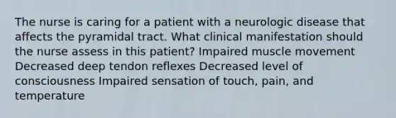 The nurse is caring for a patient with a neurologic disease that affects the pyramidal tract. What clinical manifestation should the nurse assess in this patient? Impaired muscle movement Decreased deep tendon reflexes Decreased level of consciousness Impaired sensation of touch, pain, and temperature