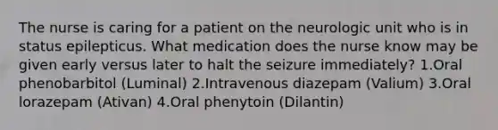 The nurse is caring for a patient on the neurologic unit who is in status epilepticus. What medication does the nurse know may be given early versus later to halt the seizure immediately? 1.Oral phenobarbitol (Luminal) 2.Intravenous diazepam (Valium) 3.Oral lorazepam (Ativan) 4.Oral phenytoin (Dilantin)