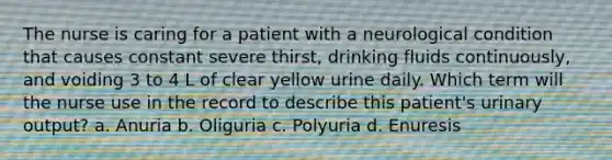 The nurse is caring for a patient with a neurological condition that causes constant severe thirst, drinking fluids continuously, and voiding 3 to 4 L of clear yellow urine daily. Which term will the nurse use in the record to describe this patient's urinary output? a. Anuria b. Oliguria c. Polyuria d. Enuresis